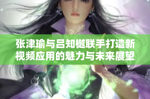 张津瑜与吕知樾联手打造新视频应用的魅力与未来展望