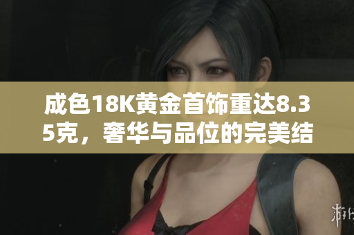 成色18K黄金首饰重达8.35克，奢华与品位的完美结合