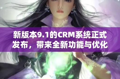 新版本9.1的CRM系统正式发布，带来全新功能与优化体验