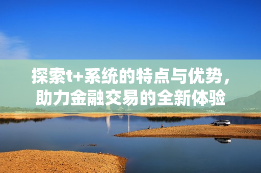 探索t+系统的特点与优势，助力金融交易的全新体验