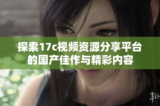 探索17c视频资源分享平台的国产佳作与精彩内容