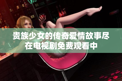 贵族少女的传奇爱情故事尽在电视剧免费观看中