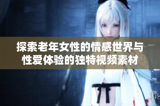 探索老年女性的情感世界与性爱体验的独特视频素材
