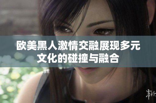 欧美黑人激情交融展现多元文化的碰撞与融合