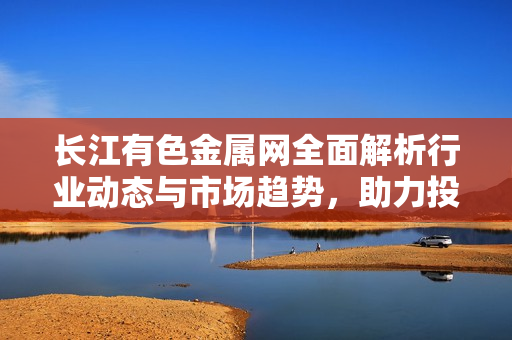 长江有色金属网全面解析行业动态与市场趋势，助力投资决策
