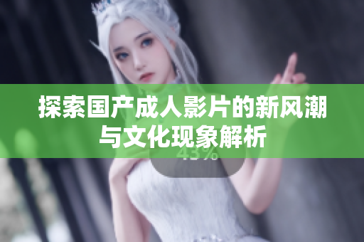探索国产成人影片的新风潮与文化现象解析