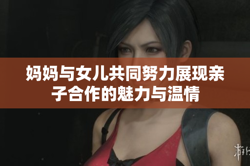 妈妈与女儿共同努力展现亲子合作的魅力与温情
