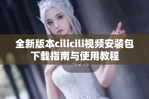 全新版本cilicili视频安装包下载指南与使用教程