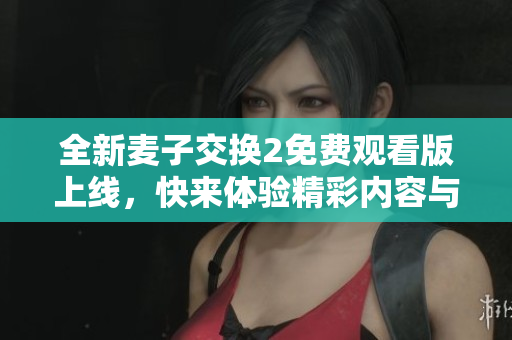 全新麦子交换2免费观看版上线，快来体验精彩内容与独特玩法