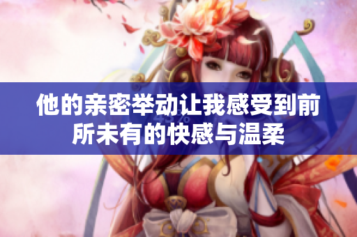 他的亲密举动让我感受到前所未有的快感与温柔