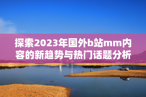 探索2023年国外b站mm内容的新趋势与热门话题分析