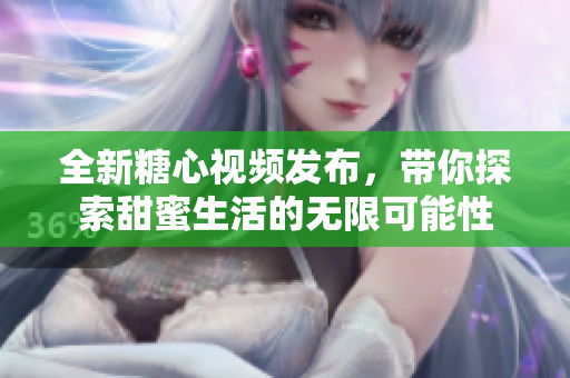 全新糖心视频发布，带你探索甜蜜生活的无限可能性