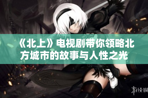 《北上》电视剧带你领略北方城市的故事与人性之光