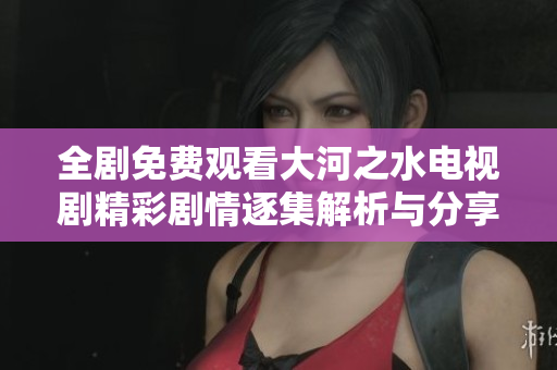 全剧免费观看大河之水电视剧精彩剧情逐集解析与分享