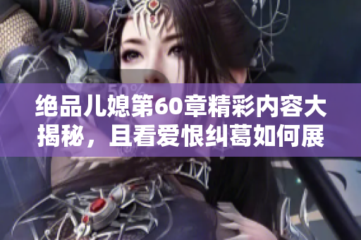 绝品儿媳第60章精彩内容大揭秘，且看爱恨纠葛如何展开