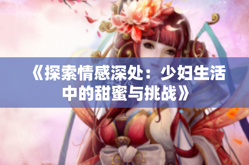 《探索情感深处：少妇生活中的甜蜜与挑战》