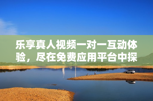 乐享真人视频一对一互动体验，尽在免费应用平台中探索新世界
