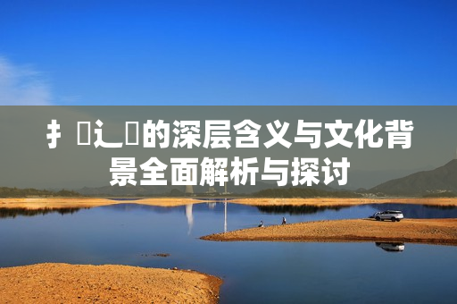 扌喿辶畐的深层含义与文化背景全面解析与探讨