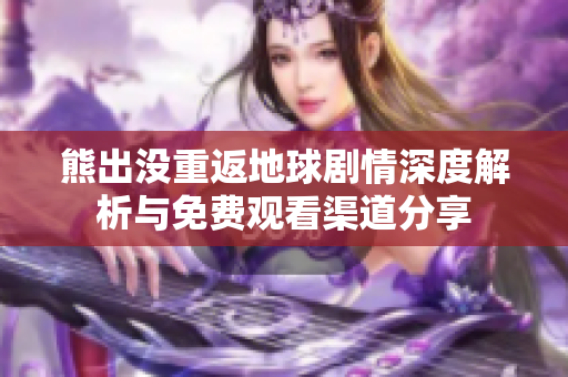 熊出没重返地球剧情深度解析与免费观看渠道分享