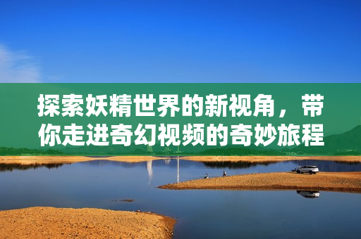 探索妖精世界的新视角，带你走进奇幻视频的奇妙旅程