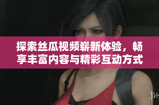 探索丝瓜视频崭新体验，畅享丰富内容与精彩互动方式