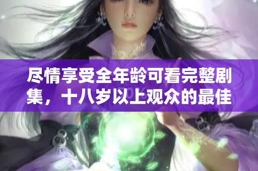 尽情享受全年龄可看完整剧集，十八岁以上观众的最佳选择