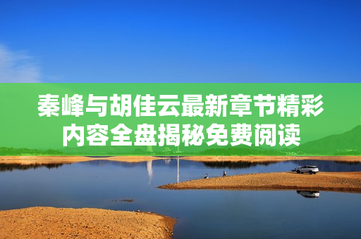 秦峰与胡佳云最新章节精彩内容全盘揭秘免费阅读