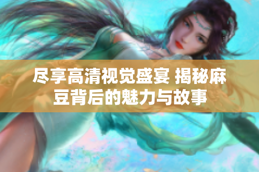 尽享高清视觉盛宴 揭秘麻豆背后的魅力与故事