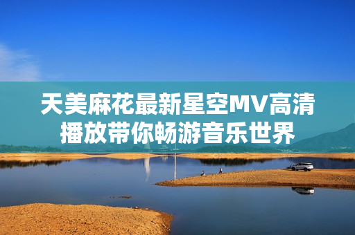 天美麻花最新星空MV高清播放带你畅游音乐世界