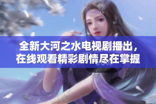 全新大河之水电视剧播出，在线观看精彩剧情尽在掌握中