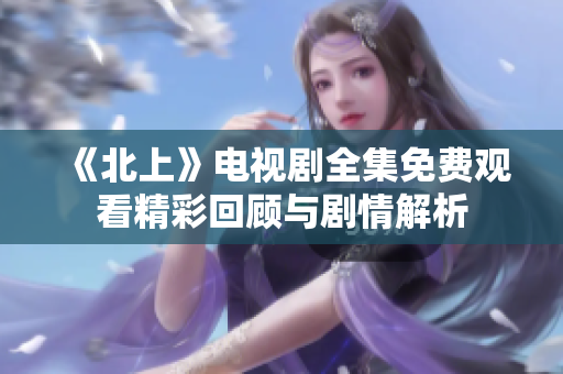 《北上》电视剧全集免费观看精彩回顾与剧情解析