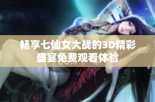 畅享七仙女大战的3D精彩盛宴免费观看体验