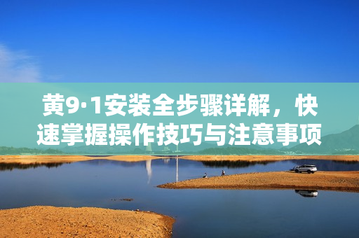 黄9·1安装全步骤详解，快速掌握操作技巧与注意事项