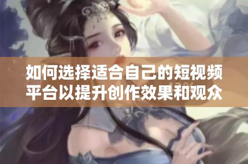 如何选择适合自己的短视频平台以提升创作效果和观众体验