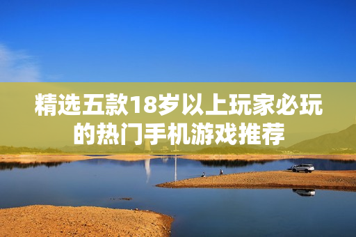 精选五款18岁以上玩家必玩的热门手机游戏推荐