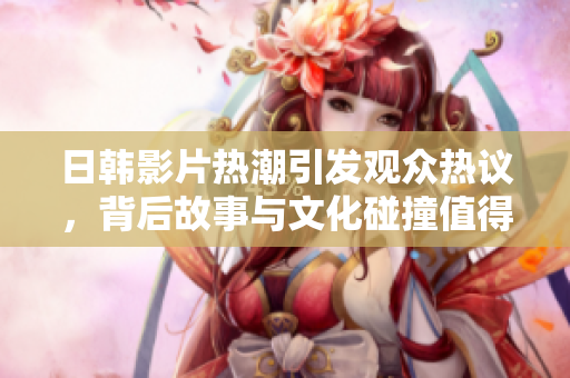 日韩影片热潮引发观众热议，背后故事与文化碰撞值得深思