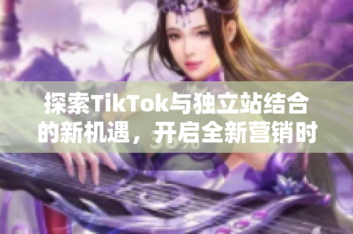 探索TikTok与独立站结合的新机遇，开启全新营销时代