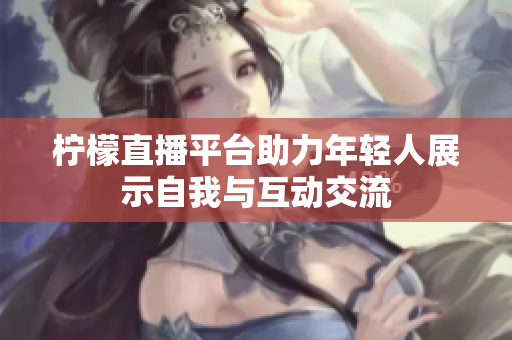 柠檬直播平台助力年轻人展示自我与互动交流