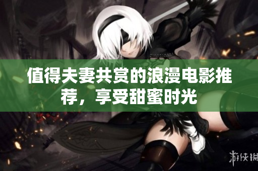 值得夫妻共赏的浪漫电影推荐，享受甜蜜时光