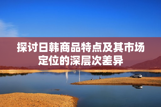 探讨日韩商品特点及其市场定位的深层次差异