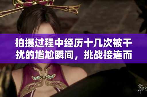 拍摄过程中经历十几次被干扰的尴尬瞬间，挑战接连而至