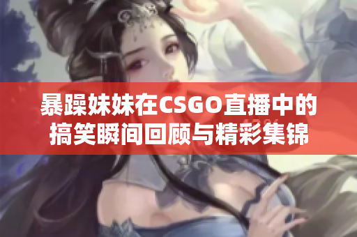 暴躁妹妹在CSGO直播中的搞笑瞬间回顾与精彩集锦