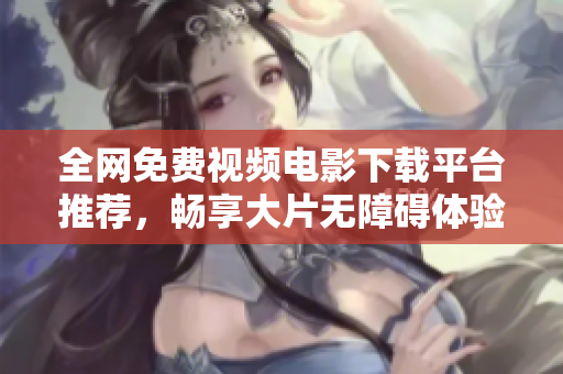 全网免费视频电影下载平台推荐，畅享大片无障碍体验
