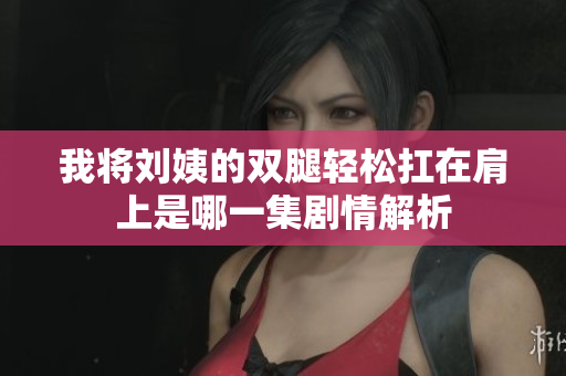 我将刘姨的双腿轻松扛在肩上是哪一集剧情解析