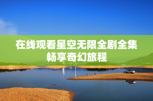 在线观看星空无限全剧全集畅享奇幻旅程