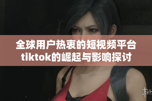 全球用户热衷的短视频平台tiktok的崛起与影响探讨