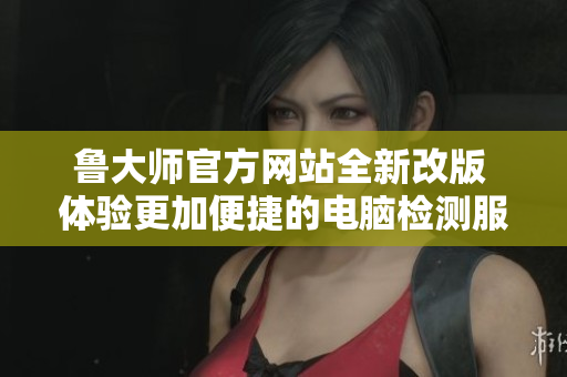 鲁大师官方网站全新改版 体验更加便捷的电脑检测服务