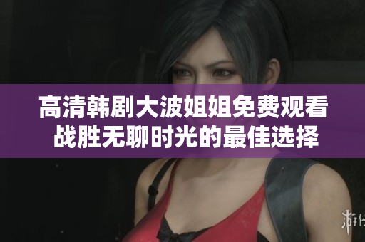 高清韩剧大波姐姐免费观看 战胜无聊时光的最佳选择