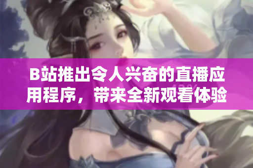 B站推出令人兴奋的直播应用程序，带来全新观看体验与互动乐趣
