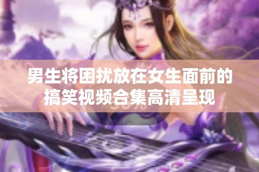 男生将困扰放在女生面前的搞笑视频合集高清呈现